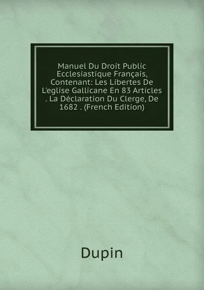 Обложка книги Manuel Du Droit Public Ecclesiastique Francais, Contenant: Les Libertes De L.eglise Gallicane En 83 Articles . La Declaration Du Clerge, De 1682 . (French Edition), Dupin