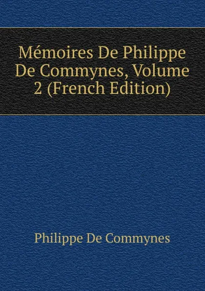 Обложка книги Memoires De Philippe De Commynes, Volume 2 (French Edition), Philippe de Commynes