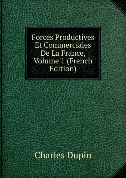 Обложка книги Forces Productives Et Commerciales De La France, Volume 1 (French Edition), Charles Dupin