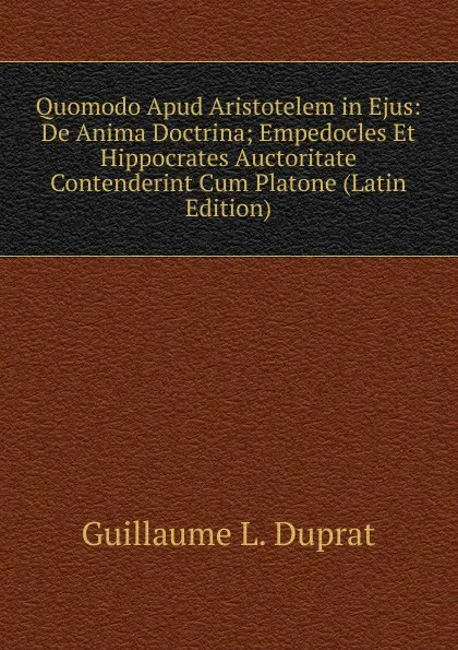 Обложка книги Quomodo Apud Aristotelem in Ejus: De Anima Doctrina; Empedocles Et Hippocrates Auctoritate Contenderint Cum Platone (Latin Edition), Guillaume L. Duprat