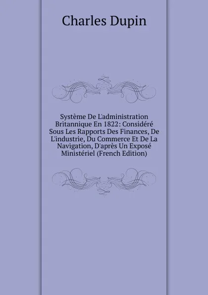 Обложка книги Systeme De L.administration Britannique En 1822: Considere Sous Les Rapports Des Finances, De L.industrie, Du Commerce Et De La Navigation, D.apres Un Expose Ministeriel (French Edition), Charles Dupin