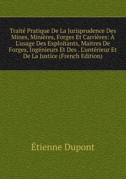 Обложка книги Traite Pratique De La Jurisprudence Des Mines, Minieres, Forges Et Carrieres: A L.usage Des Exploitants, Maitres De Forges, Ingenieurs Et Des . L.unterieur Et De La Justice (French Edition), Étienne Dupont