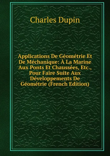 Обложка книги Applications De Geometrie Et De Mechanique: A La Marine Aux Ponts Et Chaussees, Etc., Pour Faire Suite Aux Developpements De Geometrie (French Edition), Charles Dupin