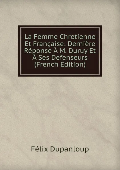 Обложка книги La Femme Chretienne Et Francaise: Derniere Reponse A M. Duruy Et A Ses Defenseurs (French Edition), Dupanloup Félix