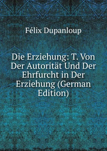 Обложка книги Die Erziehung: T. Von Der Autoritat Und Der Ehrfurcht in Der Erziehung (German Edition), Dupanloup Félix