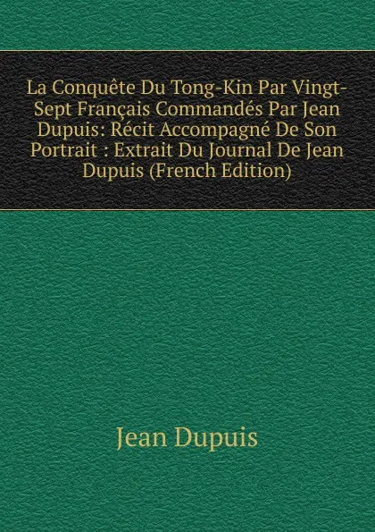 Обложка книги La Conquete Du Tong-Kin Par Vingt-Sept Francais Commandes Par Jean Dupuis: Recit Accompagne De Son Portrait : Extrait Du Journal De Jean Dupuis (French Edition), Jean Dupuis