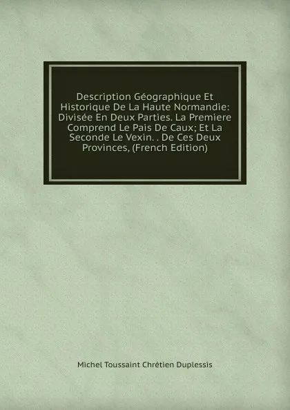 Обложка книги Description Geographique Et Historique De La Haute Normandie: Divisee En Deux Parties. La Premiere Comprend Le Pais De Caux; Et La Seconde Le Vexin. . De Ces Deux Provinces, (French Edition), Michel Toussaint Chrétien Duplessis