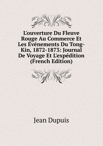 Обложка книги L.ouverture Du Fleuve Rouge Au Commerce Et Les Evenements Du Tong-Kin, 1872-1873: Journal De Voyage Et L.expedition (French Edition), Jean Dupuis