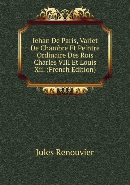 Обложка книги Iehan De Paris, Varlet De Chambre Et Peintre Ordinaire Des Rois Charles VIII Et Louis Xii. (French Edition), Jules Renouvier