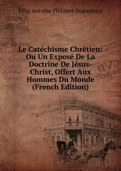 Обложка книги Le Catechisme Chretien: Ou Un Expose De La Doctrine De Jesus-Christ, Offert Aux Hommes Du Monde (French Edition), Félix Antoine Philibert Dupanloup