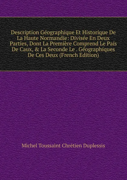 Обложка книги Description Geographique Et Historique De La Haute Normandie: Divisee En Deux Parties, Dont La Premiere Comprend Le Pais De Caux, . La Seconde Le . Geographiques De Ces Deux (French Edition), Michel Toussaint Chrétien Duplessis