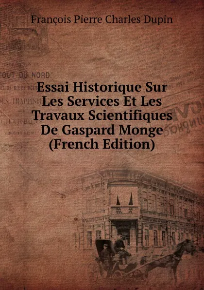 Обложка книги Essai Historique Sur Les Services Et Les Travaux Scientifiques De Gaspard Monge (French Edition), François Pierre Charles Dupin