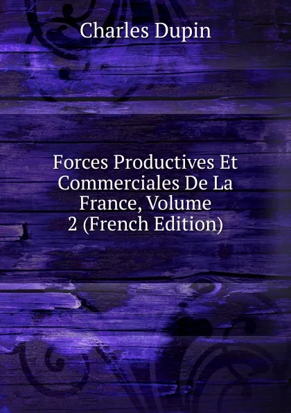 Обложка книги Forces Productives Et Commerciales De La France, Volume 2 (French Edition), Charles Dupin