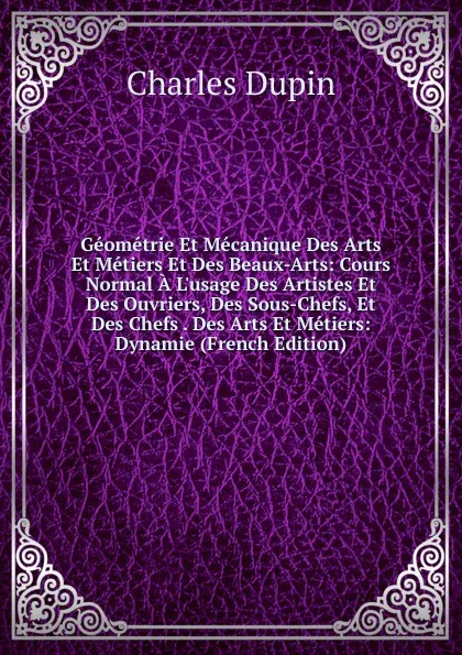 Обложка книги Geometrie Et Mecanique Des Arts Et Metiers Et Des Beaux-Arts: Cours Normal A L.usage Des Artistes Et Des Ouvriers, Des Sous-Chefs, Et Des Chefs . Des Arts Et Metiers: Dynamie (French Edition), Charles Dupin