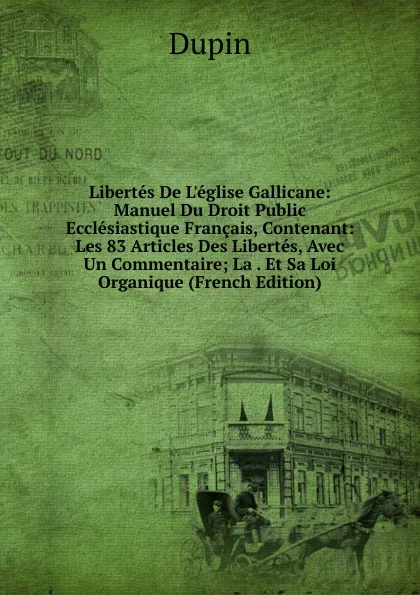 Обложка книги Libertes De L.eglise Gallicane: Manuel Du Droit Public Ecclesiastique Francais, Contenant: Les 83 Articles Des Libertes, Avec Un Commentaire; La . Et Sa Loi Organique (French Edition), Dupin