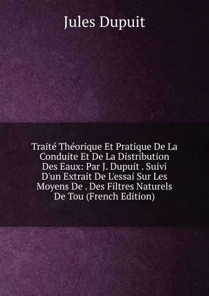 Обложка книги Traite Theorique Et Pratique De La Conduite Et De La Distribution Des Eaux: Par J. Dupuit . Suivi D.un Extrait De L.essai Sur Les Moyens De . Des Filtres Naturels De Tou (French Edition), Jules Dupuit