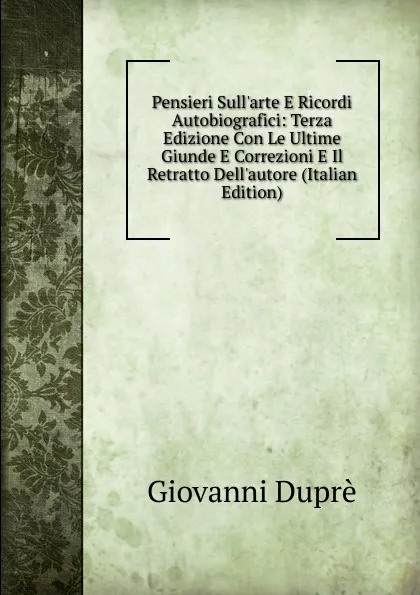 Обложка книги Pensieri Sull.arte E Ricordi Autobiografici: Terza Edizione Con Le Ultime Giunde E Correzioni E Il Retratto Dell.autore (Italian Edition), Giovanni Duprè