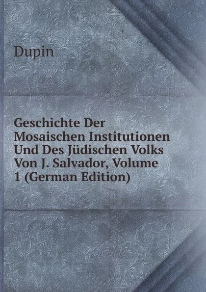 Обложка книги Geschichte Der Mosaischen Institutionen Und Des Judischen Volks Von J. Salvador, Volume 1 (German Edition), Dupin