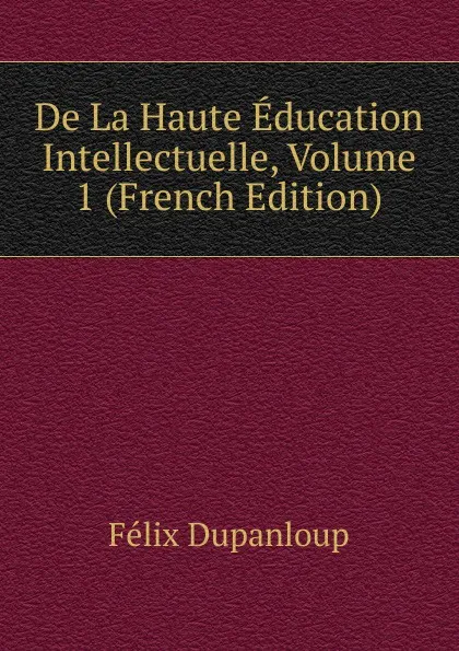 Обложка книги De La Haute Education Intellectuelle, Volume 1 (French Edition), Dupanloup Félix