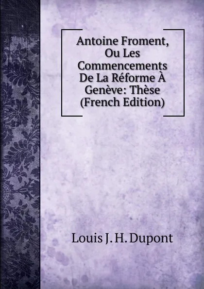 Обложка книги Antoine Froment, Ou Les Commencements De La Reforme A Geneve: These (French Edition), Louis J. H. Dupont