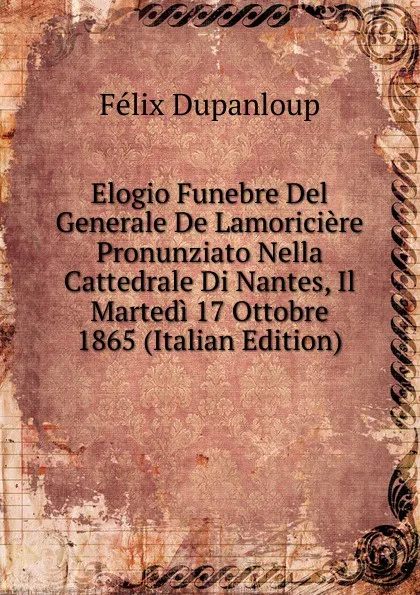 Обложка книги Elogio Funebre Del Generale De Lamoriciere Pronunziato Nella Cattedrale Di Nantes, Il Martedi 17 Ottobre 1865 (Italian Edition), Dupanloup Félix