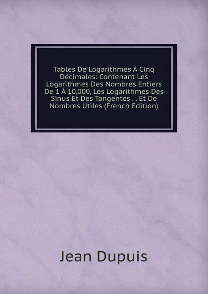 Обложка книги Tables De Logarithmes A Cinq Decimales: Contenant Les Logarithmes Des Nombres Entiers De 1 A 10,000, Les Logarithmes Des Sinus Et Des Tangentes . . Et De Nombres Utiles (French Edition), Jean Dupuis