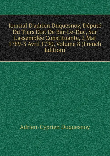 Обложка книги Journal D.adrien Duquesnoy, Depute Du Tiers Etat De Bar-Le-Duc, Sur L.assemblee Constituante, 3 Mai 1789-3 Avril 1790, Volume 8 (French Edition), Adrien-Cyprien Duquesnoy