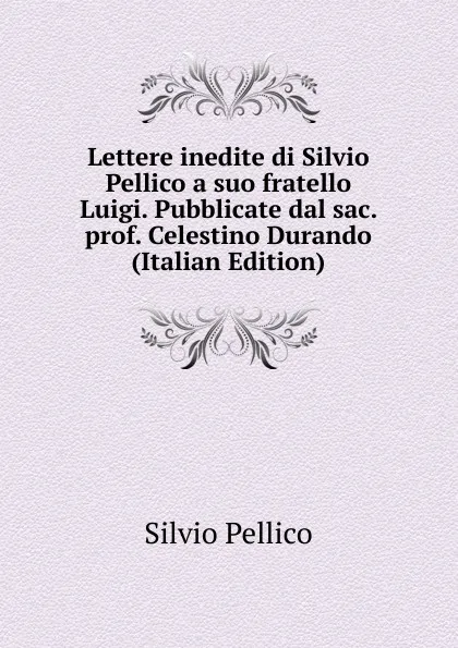 Обложка книги Lettere inedite di Silvio Pellico a suo fratello Luigi. Pubblicate dal sac. prof. Celestino Durando (Italian Edition), Silvio Pellico