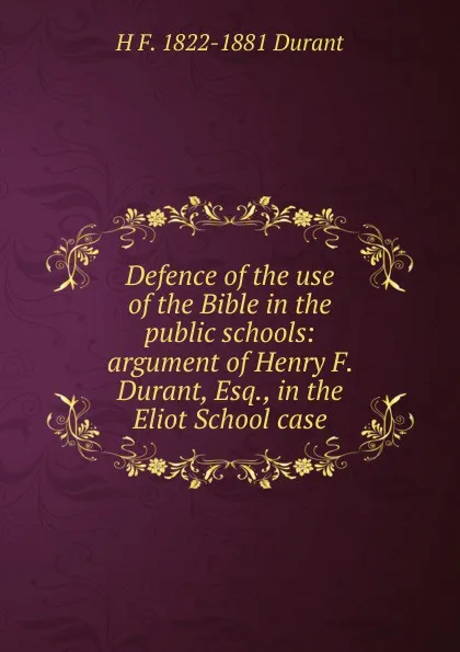 Обложка книги Defence of the use of the Bible in the public schools: argument of Henry F. Durant, Esq., in the Eliot School case, H F. 1822-1881 Durant