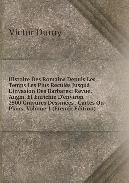 Обложка книги Histoire Des Romains Depuis Les Temps Les Plus Recules Jusqua L.invasion Des Barbares: Revue, Augm. Et Enrichie D.environ 2500 Gravures Dessinees . Cartes Ou Plans, Volume 1 (French Edition), Victor Duruy