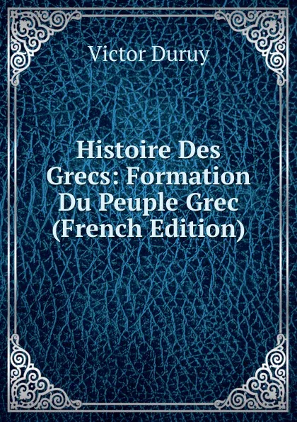Обложка книги Histoire Des Grecs: Formation Du Peuple Grec (French Edition), Victor Duruy