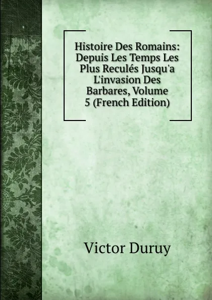 Обложка книги Histoire Des Romains: Depuis Les Temps Les Plus Recules Jusqu.a L.invasion Des Barbares, Volume 5 (French Edition), Victor Duruy