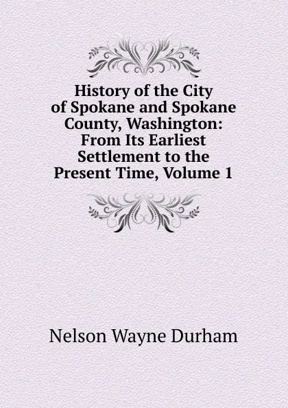 Обложка книги History of the City of Spokane and Spokane County, Washington: From Its Earliest Settlement to the Present Time, Volume 1, Nelson Wayne Durham