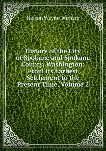 Обложка книги History of the City of Spokane and Spokane County, Washington: From Its Earliest Settlement to the Present Time, Volume 2, Nelson Wayne Durham