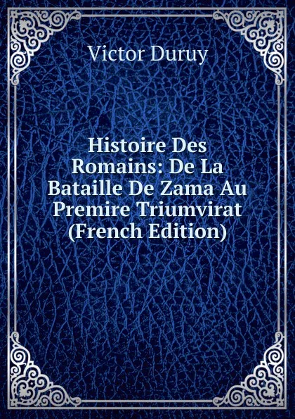 Обложка книги Histoire Des Romains: De La Bataille De Zama Au Premire Triumvirat (French Edition), Victor Duruy