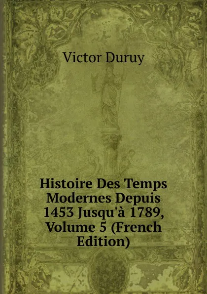 Обложка книги Histoire Des Temps Modernes Depuis 1453 Jusqu.a 1789, Volume 5 (French Edition), Victor Duruy