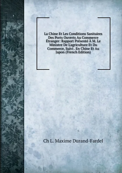 Обложка книги La Chine Et Les Conditions Sanitaires Des Ports Ouverts Au Commerce Etranger: Rapport Presente A M. Le Ministre De L.agriculture Et Du Commerce, Suivi . En Chine Et Au Japon (French Edition), Ch L. Maxime Durand-Fardel