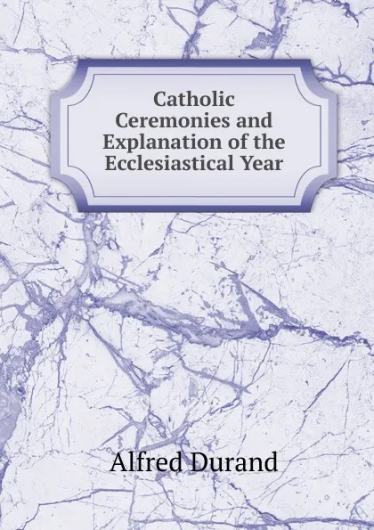 Обложка книги Catholic Ceremonies and Explanation of the Ecclesiastical Year, Alfred Durand