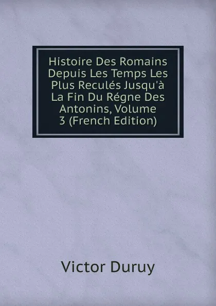 Обложка книги Histoire Des Romains Depuis Les Temps Les Plus Recules Jusqu.a La Fin Du Regne Des Antonins, Volume 3 (French Edition), Victor Duruy