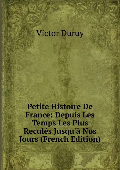 Обложка книги Petite Histoire De France: Depuis Les Temps Les Plus Recules Jusqu.a Nos Jours (French Edition), Victor Duruy