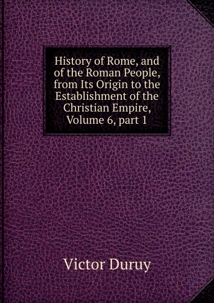 Обложка книги History of Rome, and of the Roman People, from Its Origin to the Establishment of the Christian Empire, Volume 6,.part 1, Victor Duruy