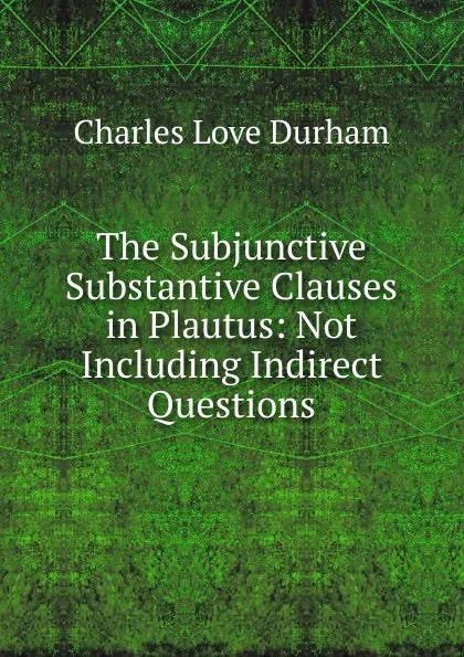 Обложка книги The Subjunctive Substantive Clauses in Plautus: Not Including Indirect Questions, Charles Love Durham