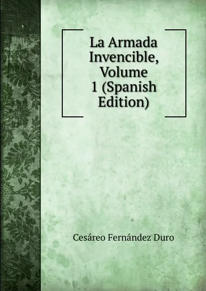 Обложка книги La Armada Invencible, Volume 1 (Spanish Edition), Cesáreo Fernández Duro