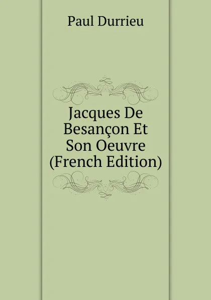 Обложка книги Jacques De Besancon Et Son Oeuvre (French Edition), Paul Durrieu