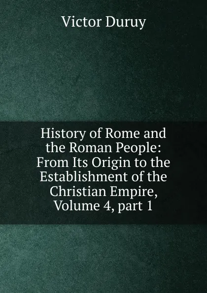 Обложка книги History of Rome and the Roman People: From Its Origin to the Establishment of the Christian Empire, Volume 4,.part 1, Victor Duruy