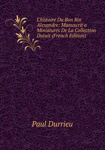 Обложка книги L.histoire Du Bon Roi Alexandre: Manuscrit a Miniatures De La Collection Dutuit (French Edition), Paul Durrieu