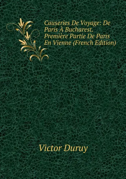 Обложка книги Causeries De Voyage: De Paris A Bucharest. Premiere Partie De Paris En Vienne (French Edition), Victor Duruy