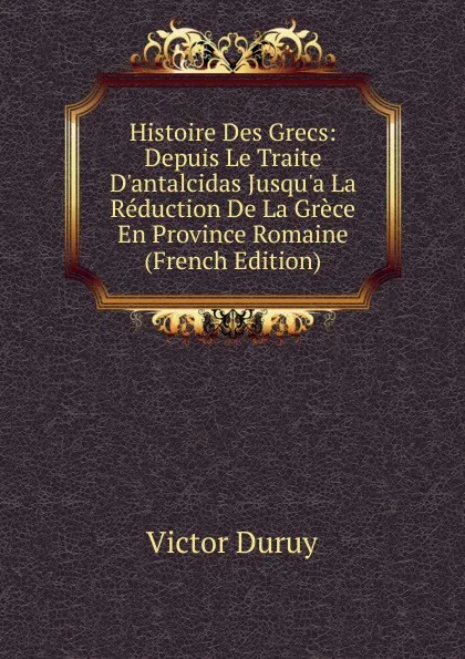 Обложка книги Histoire Des Grecs: Depuis Le Traite D.antalcidas Jusqu.a La Reduction De La Grece En Province Romaine (French Edition), Victor Duruy