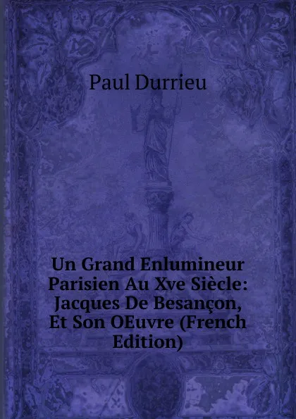 Обложка книги Un Grand Enlumineur Parisien Au Xve Siecle: Jacques De Besancon, Et Son OEuvre (French Edition), Paul Durrieu