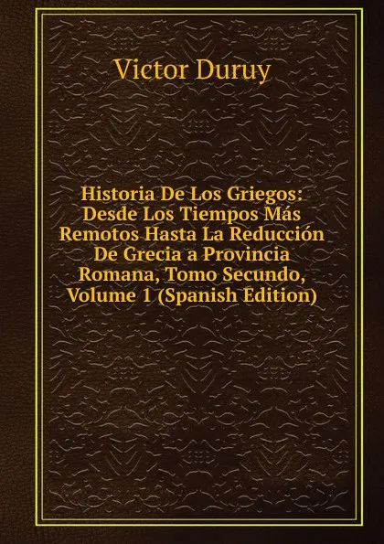 Обложка книги Historia De Los Griegos: Desde Los Tiempos Mas Remotos Hasta La Reduccion De Grecia a Provincia Romana, Tomo Secundo, Volume 1 (Spanish Edition), Victor Duruy